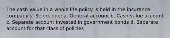 The cash value in a whole life policy is held in the insurance company's: Select one: a. General account b. Cash value account c. Separate account invested in government bonds d. Separate account for that class of policies