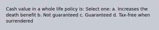 Cash value in a whole life policy is: Select one: a. Increases the death benefit b. Not guaranteed c. Guaranteed d. Tax-free when surrendered