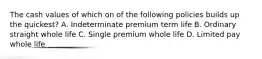 The cash values of which on of the following policies builds up the quickest? A. Indeterminate premium term life B. Ordinary straight whole life C. Single premium whole life D. Limited pay whole life