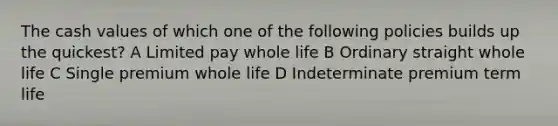 The cash values of which one of the following policies builds up the quickest? A Limited pay whole life B Ordinary straight whole life C Single premium whole life D Indeterminate premium term life