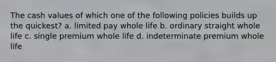 The cash values of which one of the following policies builds up the quickest? a. limited pay whole life b. ordinary straight whole life c. single premium whole life d. indeterminate premium whole life