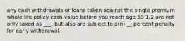 any cash withdrawals or loans taken against the single premium whole life policy cash value before you reach age 59 1/2 are not only taxed as ___, but also are subject to a(n) __ percent penalty for early withdrawal.