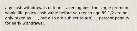 any cash withdrawals or loans taken against the single premium whole life policy cash value before you reach age 59 1/2 are not only taxed as ___, but also are subject to a(n) __ percent penalty for early withdrawal.