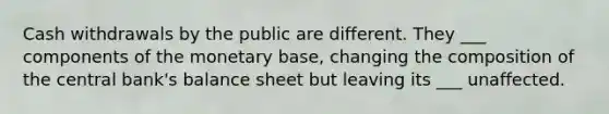 Cash withdrawals by the public are different. They ___ components of the monetary base, changing the composition of the central bank's balance sheet but leaving its ___ unaffected.