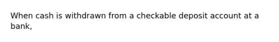 When cash is withdrawn from a checkable deposit account at a bank,