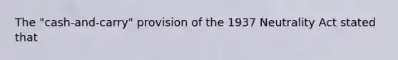 The "cash-and-carry" provision of the 1937 Neutrality Act stated that