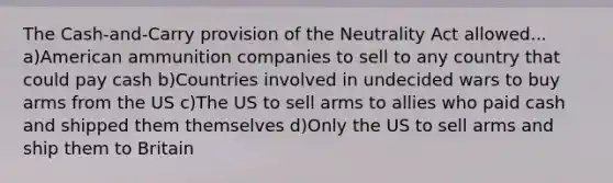 The Cash-and-Carry provision of the Neutrality Act allowed... a)American ammunition companies to sell to any country that could pay cash b)Countries involved in undecided wars to buy arms from the US c)The US to sell arms to allies who paid cash and shipped them themselves d)Only the US to sell arms and ship them to Britain