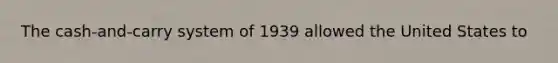 The cash-and-carry system of 1939 allowed the United States to