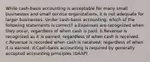 While cash-basis accounting is acceptable for many small businesses and small service organizations, it is not adequate for larger businesses. Under cash-basis accounting, which of the following statements is correct? a.Expenses are recognized when they occur, regardless of when cash is paid. b.Revenue is recognized as it is earned, regardless of when cash is received. c.Revenue is recorded when cash is received, regardless of when it is earned. d.Cash-basis accounting is required by generally accepted accounting principles (GAAP).