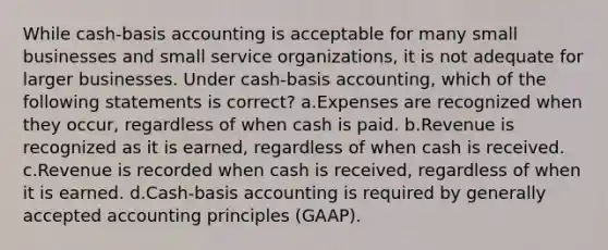 While cash-basis accounting is acceptable for many small businesses and small service organizations, it is not adequate for larger businesses. Under cash-basis accounting, which of the following statements is correct? a.Expenses are recognized when they occur, regardless of when cash is paid. b.Revenue is recognized as it is earned, regardless of when cash is received. c.Revenue is recorded when cash is received, regardless of when it is earned. d.Cash-basis accounting is required by <a href='https://www.questionai.com/knowledge/kwjD9YtMH2-generally-accepted-accounting-principles' class='anchor-knowledge'>generally accepted accounting principles</a> (GAAP).