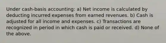 Under cash-basis accounting: a) Net income is calculated by deducting incurred expenses from earned revenues. b) Cash is adjusted for all income and expenses. c) Transactions are recognized in period in which cash is paid or received. d) None of the above.