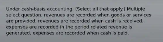 Under cash-basis accounting, (Select all that apply.) Multiple select question. revenues are recorded when goods or services are provided. revenues are recorded when cash is received. expenses are recorded in the period related revenue is generated. expenses are recorded when cash is paid.