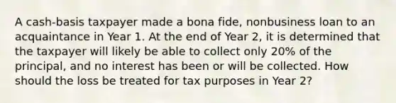 A cash-basis taxpayer made a bona fide, nonbusiness loan to an acquaintance in Year 1. At the end of Year 2, it is determined that the taxpayer will likely be able to collect only 20% of the principal, and no interest has been or will be collected. How should the loss be treated for tax purposes in Year 2?