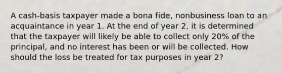 A cash-basis taxpayer made a bona fide, nonbusiness loan to an acquaintance in year 1. At the end of year 2, it is determined that the taxpayer will likely be able to collect only 20% of the principal, and no interest has been or will be collected. How should the loss be treated for tax purposes in year 2?