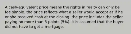 A cash-equivalent price means the rights in realty can only be fee simple. the price reflects what a seller would accept as if he or she received cash at the closing. the price includes the seller paying no more than 5 points (5%). it is assumed that the buyer did not have to get a mortgage.