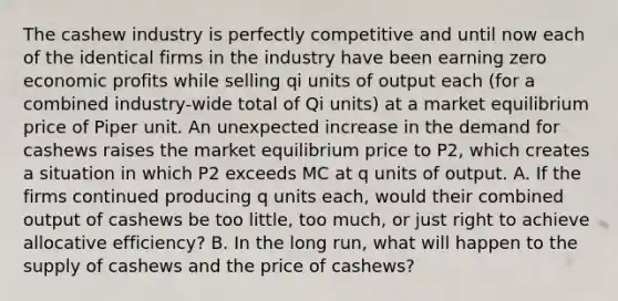 The cashew industry is perfectly competitive and until now each of the identical firms in the industry have been earning zero economic profits while selling qi units of output each (for a combined industry-wide total of Qi units) at a market equilibrium price of Piper unit. An unexpected increase in the demand for cashews raises the market equilibrium price to P2, which creates a situation in which P2 exceeds MC at q units of output. A. If the firms continued producing q units each, would their combined output of cashews be too little, too much, or just right to achieve allocative efficiency? B. In the long run, what will happen to the supply of cashews and the price of cashews?