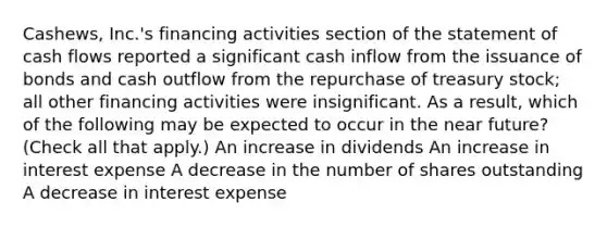 Cashews, Inc.'s financing activities section of the statement of cash flows reported a significant cash inflow from the issuance of bonds and cash outflow from the repurchase of treasury stock; all other financing activities were insignificant. As a result, which of the following may be expected to occur in the near future? (Check all that apply.) An increase in dividends An increase in interest expense A decrease in the number of shares outstanding A decrease in interest expense