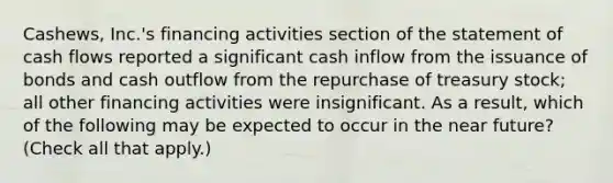 Cashews, Inc.'s financing activities section of the statement of cash flows reported a significant cash inflow from the issuance of bonds and cash outflow from the repurchase of treasury stock; all other financing activities were insignificant. As a result, which of the following may be expected to occur in the near future? (Check all that apply.)