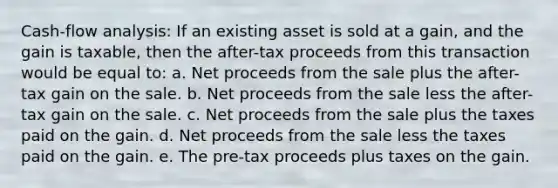 Cash-flow analysis: If an existing asset is sold at a gain, and the gain is taxable, then the after-tax proceeds from this transaction would be equal to: a. Net proceeds from the sale plus the after-tax gain on the sale. b. Net proceeds from the sale less the after-tax gain on the sale. c. Net proceeds from the sale plus the taxes paid on the gain. d. Net proceeds from the sale less the taxes paid on the gain. e. The pre-tax proceeds plus taxes on the gain.