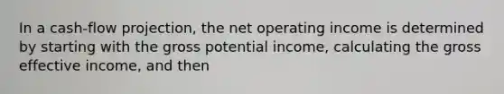 In a cash-flow projection, the net operating income is determined by starting with the gross potential income, calculating the gross effective income, and then