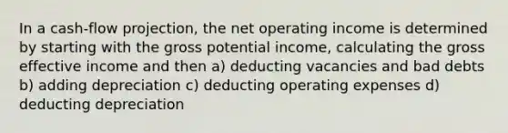 In a cash-flow projection, the net operating income is determined by starting with the gross potential income, calculating the gross effective income and then a) deducting vacancies and bad debts b) adding depreciation c) deducting operating expenses d) deducting depreciation