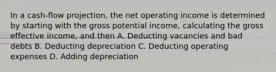 In a cash-flow projection, the net operating income is determined by starting with the gross potential income, calculating the gross effective income, and then A. Deducting vacancies and bad debts B. Deducting depreciation C. Deducting operating expenses D. Adding depreciation