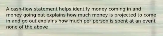 A cash-flow statement helps identify money coming in and money going out explains how much money is projected to come in and go out explains how much per person is spent at an event none of the above