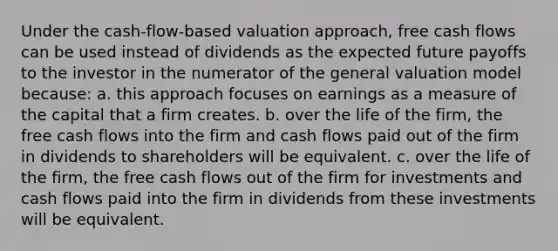 Under the cash-flow-based valuation approach, free cash flows can be used instead of dividends as the expected future payoffs to the investor in the numerator of the general valuation model because: a. this approach focuses on earnings as a measure of the capital that a firm creates. b. over the life of the firm, the free cash flows into the firm and cash flows paid out of the firm in dividends to shareholders will be equivalent. c. over the life of the firm, the free cash flows out of the firm for investments and cash flows paid into the firm in dividends from these investments will be equivalent.