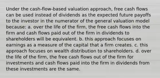 Under the cash-flow-based valuation approach, free cash flows can be used instead of dividends as the expected future payoffs to the investor in the numerator of the general valuation model because: a. over the life of the firm, the free cash flows into the firm and cash flows paid out of the firm in dividends to shareholders will be equivalent. b. this approach focuses on earnings as a measure of the capital that a firm creates. c. this approach focuses on wealth distribution to shareholders. d. over the life of the firm, the free cash flows out of the firm for investments and cash flows paid into the firm in dividends from these investments are the same.