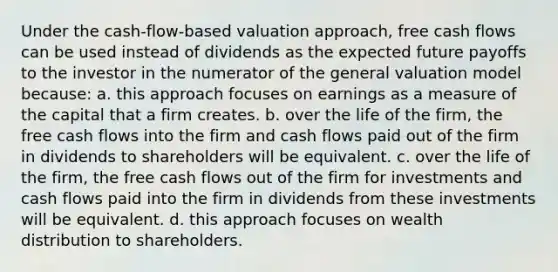 Under the cash-flow-based valuation approach, free cash flows can be used instead of dividends as the expected future payoffs to the investor in the numerator of the general valuation model because: a. this approach focuses on earnings as a measure of the capital that a firm creates. b. over the life of the firm, the free cash flows into the firm and cash flows paid out of the firm in dividends to shareholders will be equivalent. c. over the life of the firm, the free cash flows out of the firm for investments and cash flows paid into the firm in dividends from these investments will be equivalent. d. this approach focuses on wealth distribution to shareholders.