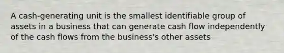 A cash-generating unit is the smallest identifiable group of assets in a business that can generate cash flow independently of the cash flows from the business's other assets