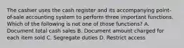 The cashier uses the cash register and its accompanying point-of-sale accounting system to perform three important functions. Which of the following is not one of those functions? A. Document total cash sales B. Document amount charged for each item sold C. Segregate duties D. Restrict access