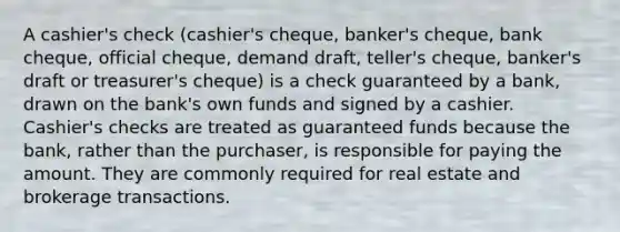 A cashier's check (cashier's cheque, banker's cheque, bank cheque, official cheque, demand draft, teller's cheque, banker's draft or treasurer's cheque) is a check guaranteed by a bank, drawn on the bank's own funds and signed by a cashier. Cashier's checks are treated as guaranteed funds because the bank, rather than the purchaser, is responsible for paying the amount. They are commonly required for real estate and brokerage transactions.