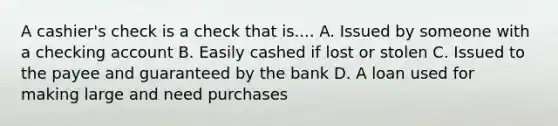 A cashier's check is a check that is.... A. Issued by someone with a checking account B. Easily cashed if lost or stolen C. Issued to the payee and guaranteed by the bank D. A loan used for making large and need purchases