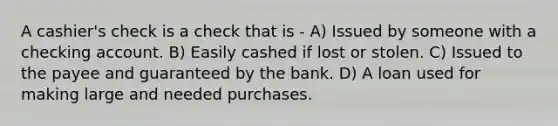 A cashier's check is a check that is - A) Issued by someone with a checking account. B) Easily cashed if lost or stolen. C) Issued to the payee and guaranteed by the bank. D) A loan used for making large and needed purchases.