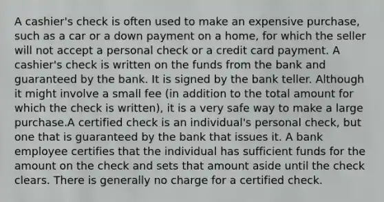 A cashier's check is often used to make an expensive purchase, such as a car or a down payment on a home, for which the seller will not accept a personal check or a credit card payment. A cashier's check is written on the funds from the bank and guaranteed by the bank. It is signed by the bank teller. Although it might involve a small fee (in addition to the total amount for which the check is written), it is a very safe way to make a large purchase.A certified check is an individual's personal check, but one that is guaranteed by the bank that issues it. A bank employee certifies that the individual has sufficient funds for the amount on the check and sets that amount aside until the check clears. There is generally no charge for a certified check.