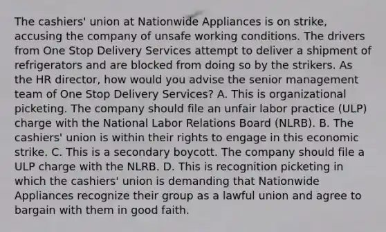 The cashiers' union at Nationwide Appliances is on strike, accusing the company of unsafe working conditions. The drivers from One Stop Delivery Services attempt to deliver a shipment of refrigerators and are blocked from doing so by the strikers. As the HR director, how would you advise the senior management team of One Stop Delivery Services? A. This is organizational picketing. The company should file an unfair labor practice (ULP) charge with the National Labor Relations Board (NLRB). B. The cashiers' union is within their rights to engage in this economic strike. C. This is a secondary boycott. The company should file a ULP charge with the NLRB. D. This is recognition picketing in which the cashiers' union is demanding that Nationwide Appliances recognize their group as a lawful union and agree to bargain with them in good faith.