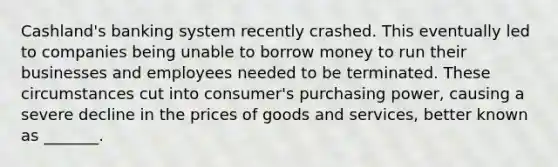 Cashland's banking system recently crashed. This eventually led to companies being unable to borrow money to run their businesses and employees needed to be terminated. These circumstances cut into consumer's purchasing power, causing a severe decline in the prices of goods and services, better known as _______.