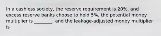 In a cashless society, the reserve requirement is 20%, and excess reserve banks choose to hold 5%, the potential money multiplier is ________, and the leakage-adjusted money multiplier is