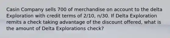 Casin Company sells 700 of merchandise on account to the delta Exploration with credit terms of 2/10, n/30. If Delta Exploration remits a check taking advantage of the discount offered, what is the amount of Delta Explorations check?