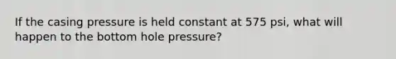 If the casing pressure is held constant at 575 psi, what will happen to the bottom hole pressure?