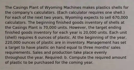 The Casings Plant of Wyoming Machines makes plastics shells for the company's calculators. (Each calculator requires one shell.) For each of the next two years, Wyoming expects to sell 670,000 calculators. The beginning finished goods inventory of shells at the Casings Plant is 70,000 units. However, the target ending finished goods inventory for each year is 20,000 units. Each unit (shell) requires 6 ounces of plastic. At the beginning of the year, 220,000 ounces of plastic are in inventory. Management has set a target to have plastic on hand equal to three months' sales requirements. Sales and production take place evenly throughout the year. Required: b. Compute the required amount of plastic to be purchased for the coming year.