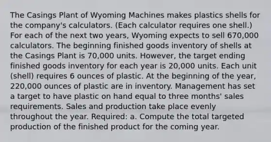 The Casings Plant of Wyoming Machines makes plastics shells for the company's calculators. (Each calculator requires one shell.) For each of the next two years, Wyoming expects to sell 670,000 calculators. The beginning finished goods inventory of shells at the Casings Plant is 70,000 units. However, the target ending finished goods inventory for each year is 20,000 units. Each unit (shell) requires 6 ounces of plastic. At the beginning of the year, 220,000 ounces of plastic are in inventory. Management has set a target to have plastic on hand equal to three months' sales requirements. Sales and production take place evenly throughout the year. Required: a. Compute the total targeted production of the finished product for the coming year.