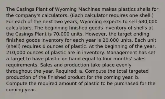 The Casings Plant of Wyoming Machines makes plastics shells for the company's calculators. (Each calculator requires one shell.) For each of the next two years, Wyoming expects to sell 680,000 calculators. The beginning finished goods inventory of shells at the Casings Plant is 70,000 units. However, the target ending finished goods inventory for each year is 20,000 units. Each unit (shell) requires 6 ounces of plastic. At the beginning of the year, 210,000 ounces of plastic are in inventory. Management has set a target to have plastic on hand equal to four months' sales requirements. Sales and production take place evenly throughout the year. Required: a. Compute the total targeted production of the finished product for the coming year. b. Compute the required amount of plastic to be purchased for the coming year.