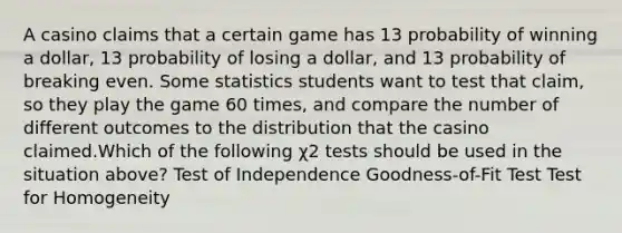 A casino claims that a certain game has 13 probability of winning a dollar, 13 probability of losing a dollar, and 13 probability of breaking even. Some statistics students want to test that claim, so they play the game 60 times, and compare the number of different outcomes to the distribution that the casino claimed.Which of the following χ2 tests should be used in the situation above? Test of Independence Goodness-of-Fit Test Test for Homogeneity