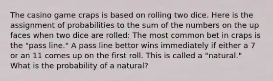 The casino game craps is based on rolling two dice. Here is the assignment of probabilities to the sum of the numbers on the up faces when two dice are rolled: The most common bet in craps is the "pass line." A pass line bettor wins immediately if either a 7 or an 11 comes up on the first roll. This is called a "natural." What is the probability of a natural?