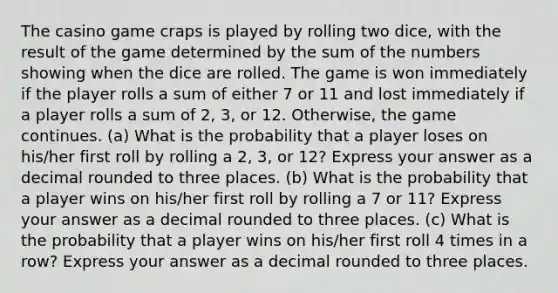 The casino game craps is played by rolling two dice, with the result of the game determined by the sum of the numbers showing when the dice are rolled. The game is won immediately if the player rolls a sum of either 7 or 11 and lost immediately if a player rolls a sum of 2, 3, or 12. Otherwise, the game continues. (a) What is the probability that a player loses on his/her first roll by rolling a 2, 3, or 12? Express your answer as a decimal rounded to three places. (b) What is the probability that a player wins on his/her first roll by rolling a 7 or 11? Express your answer as a decimal rounded to three places. (c) What is the probability that a player wins on his/her first roll 4 times in a row? Express your answer as a decimal rounded to three places.