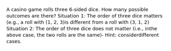 A casino game rolls three 6-sided dice. How many possible outcomes are there? Situation 1: The order of three dice matters (e.g., a roll with (1, 2, 3)is different from a roll with (3, 1, 2) Situation 2: The order of three dice does not matter (i.e., inthe above case, the two rolls are the same)- Hint: considerdifferent cases.