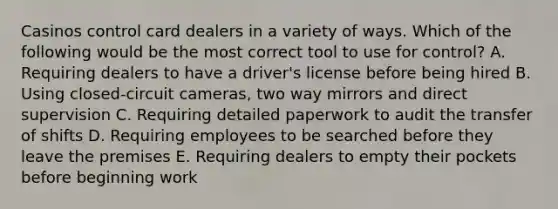 Casinos control card dealers in a variety of ways. Which of the following would be the most correct tool to use for control? A. Requiring dealers to have a driver's license before being hired B. Using closed-circuit cameras, two way mirrors and direct supervision C. Requiring detailed paperwork to audit the transfer of shifts D. Requiring employees to be searched before they leave the premises E. Requiring dealers to empty their pockets before beginning work