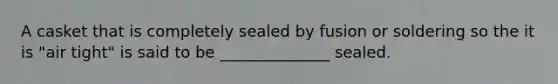 A casket that is completely sealed by fusion or soldering so the it is "air tight" is said to be ______________ sealed.